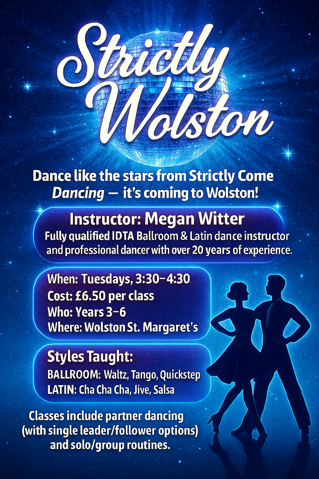 Poster for “Strictly Wolston” dance classes inspired by Strictly Come Dancing. The design features a sparkling blue background with silhouettes of two dancers in ballroom pose. Text highlights key details: Instructor Megan Witter, a qualified IDTA Ballroom and Latin dance teacher with over 20 years of experience. Classes run Tuesdays from 3:30–4:30 at Wolston St Margaret’s for Years 3–6, costing £6.50 per session. Styles taught include ballroom dances such as waltz, tango, and quickstep, and Latin dances like cha cha cha, jive, and salsa. Classes include partner dancing and solo/group routines, with leader/follower options.